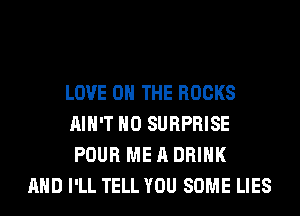 LOVE 0 THE ROCKS
AIN'T H0 SURPRISE
POUR ME A DRINK
AND I'LL TELL YOU SOME LIES