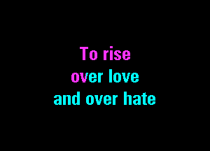 To rise

over love
and over hate
