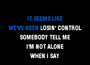 IT SEEMS LIKE
WE'VE BEEN LOSIH' CONTROL
SOMEBODY TELL ME
I'M NOT ALONE
WHEN I SAY