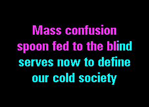 Mass confusion
spoon fed to the blind

serves now to define
our cold society