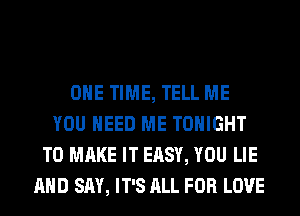 ONE TIME, TELL ME
YOU NEED ME TONIGHT
TO MAKE IT EASY, YOU LIE
AND SAY, IT'S ALL FOR LOVE