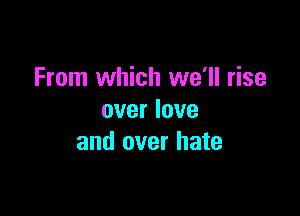 From which we'll rise

over love
and over hate