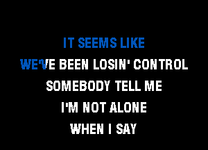 IT SEEMS LIKE
WE'VE BEEN LOSIH' CONTROL
SOMEBODY TELL ME
I'M NOT ALONE
WHEN I SAY