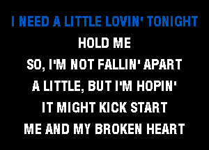 I NEED A LITTLE LOVIH' TONIGHT
HOLD ME
SO, I'M NOT FALLIH' APART
A LITTLE, BUT I'M HOPIH'
IT MIGHT KICK START
ME AND MY BROKEN HEART