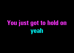 You just got to hold on

yeah