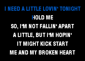 I NEED A LITTLE LOVIH' TONIGHT
HOLD ME
SO, I'M NOT FALLIH' APART
A LITTLE, BUT I'M HOPIH'
IT MIGHT KICK START
ME AND MY BROKEN HEART