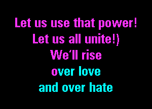 Let us use that power!
Let us all unite!)

We'll rise

over love
and over hate