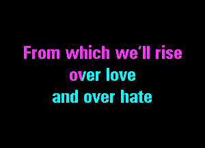 From which we'll rise

over love
and over hate
