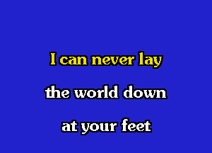 I can never lay

the world down

at your feet