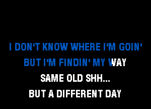 I DON'T KNOW WHERE I'M GOIH'
BUT I'M FIHDIH' MY WAY
SAME OLD SHH...

BUT A DIFFERENT DAY