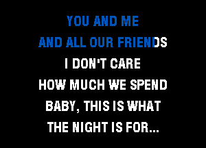 YOU AND ME
AND RLL OUR FRIENDS
I DON'T CARE
HOW MUCH WE SPEND
BABY, THIS IS WHAT

THE NIGHT IS FOR... I