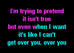 I'm trying to pretend
it isn't true
but even when I want
it's like I can't
get over you, over you