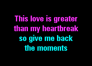 This love is greater
than my heartbreak

so give me back
the moments