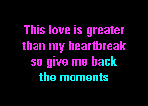 This love is greater
than my heartbreak

so give me back
the moments