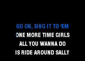 GO ON, SING IT TO 'EM
ONE MORE TIME GIRLS
ALL YOU WANNA DO

IS RIDE AROUND SALLY l