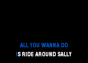 ALL YOU WANNA DO
IS HIDE AROUND SALLY