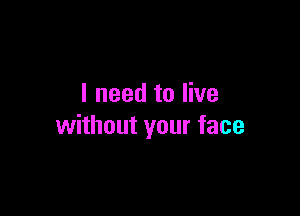 I need to live

without your face