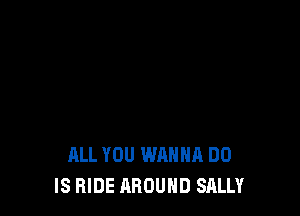 ALL YOU WANNA DO
IS HIDE AROUND SALLY