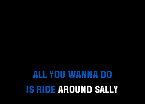 ALL YOU WANNA DO
IS HIDE AROUND SALLY