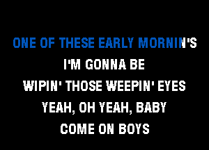 ONE OF THESE EARLY MORHIH'S
I'M GONNA BE
WIPIH' THOSE WEEPIH' EYES
YEAH, OH YEAH, BABY
COME 0 BOYS