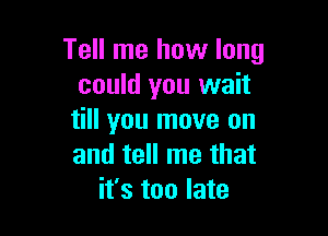 Tell me how long
could you wait

till you move on
and tell me that
it's too late