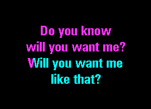 Do you know
will you want me?

Will you want me
like that?