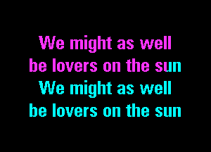 We might as well
he lovers on the sun

We might as well
he lovers on the sun