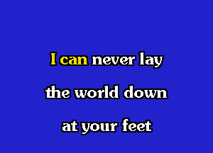 I can never lay

the world down

at your feet