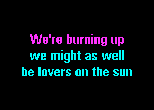 We're burning up

we might as well
he lovers on the sun
