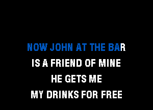 HOW JOHN AT THE BAR

ISA FRIEND OF MINE
HE GETS ME
MY DRINKS FOR FREE