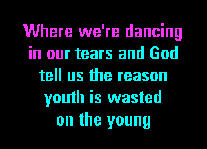 Where we're dancing
in our tears and God

tell us the reason
youth is wasted
on the young