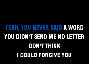 YEAH, YOU EVER SAID A WORD
YOU DIDN'T SEND ME H0 LETTER
DON'T THINK
I COULD FORGIVE YOU