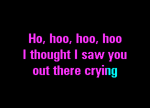 Ho,hoo,hoo,hoo

I thought I saw you
out there crying