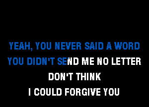 YEAH, YOU EVER SAID A WORD
YOU DIDN'T SEND ME H0 LETTER
DON'T THINK
I COULD FORGIVE YOU