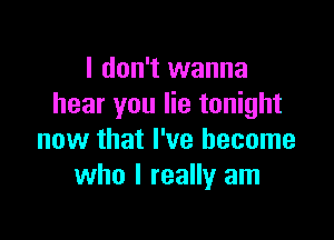 I don't wanna
hear you lie tonight

now that I've become
who I really am