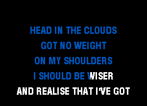 HEAD IN THE CLOUDS
GOT H0 WEIGHT
0 MY SHOULDERS
I SHOULD BE WISER
AND REALISE THAT I'VE GOT