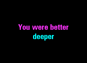 You were better

deeper