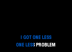 I GOT ONE LESS
ONE LESS PROBLEM