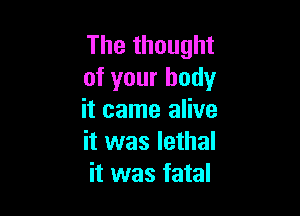 The thought
of your body

it came alive
it was lethal
it was fatal