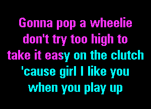 Gonna pop a wheelie
don't try too high to
take it easy on the clutch
'cause girl I like you
when you play up