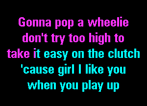 Gonna pop a wheelie
don't try too high to
take it easy on the clutch
'cause girl I like you
when you play up