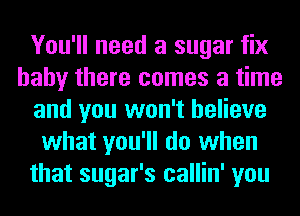 You'll need a sugar fix
baby there comes a time
and you won't believe
what you'll do when
that sugar's callin' you