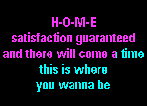 H-O-Nl-E
satisfaction guaranteed
and there will come a time
this is where
you wanna be