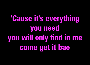 'Cause it's everything
you need

you will only find in me
come get it bae
