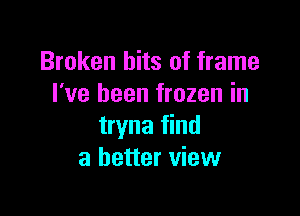 Broken hits of frame
I've been frozen in

tryna find
a better view