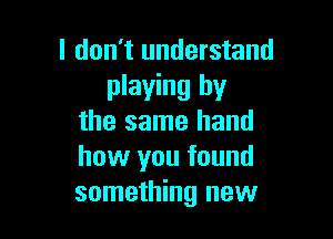 I don't understand
playing by

the same hand
how you found
something new