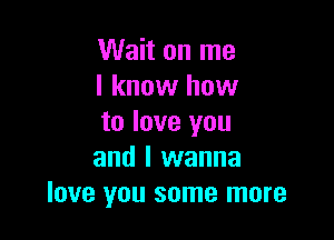 Wait on me
I know how

to love you
and I wanna
love you some more