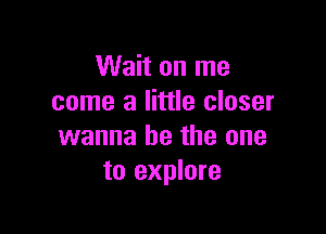 Wait on me
come a little closer

wanna be the one
to explore