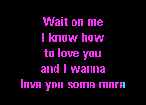 Wait on me
I know how

to love you
and I wanna
love you some more