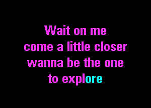 Wait on me
come a little closer

wanna be the one
to explore